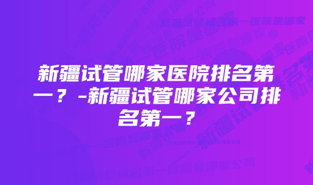 新疆试管哪家医院排名第一？-新疆试管哪家公司排名第一？