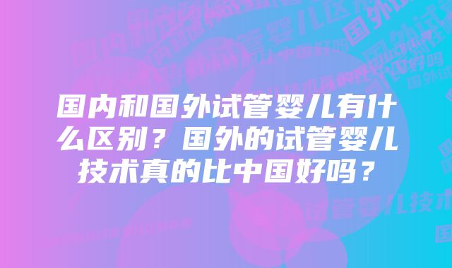 国内和国外试管婴儿有什么区别？国外的试管婴儿技术真的比中国好吗？