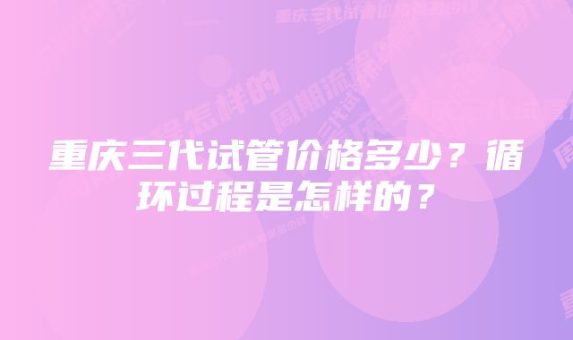 重庆三代试管价格多少？循环过程是怎样的？