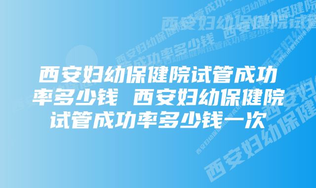 西安妇幼保健院试管成功率多少钱 西安妇幼保健院试管成功率多少钱一次