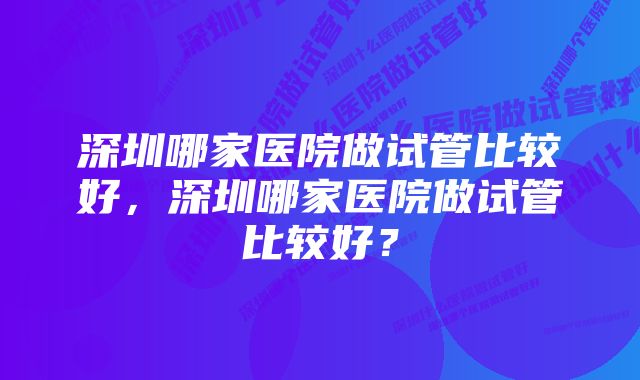 深圳哪家医院做试管比较好，深圳哪家医院做试管比较好？