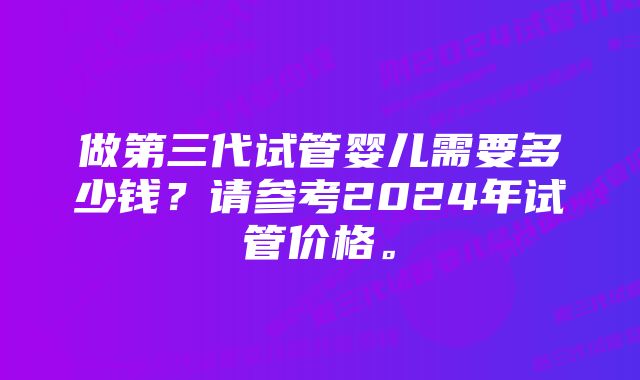 做第三代试管婴儿需要多少钱？请参考2024年试管价格。