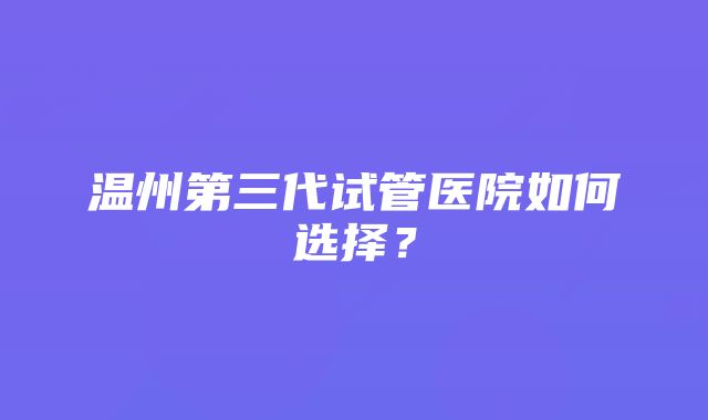 温州第三代试管医院如何选择？