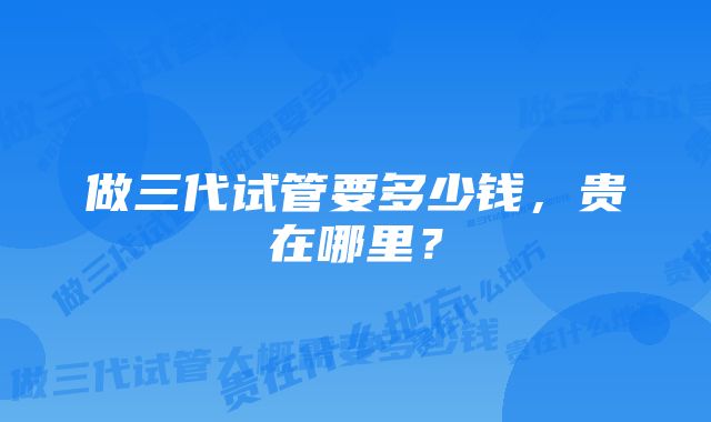 做三代试管要多少钱，贵在哪里？