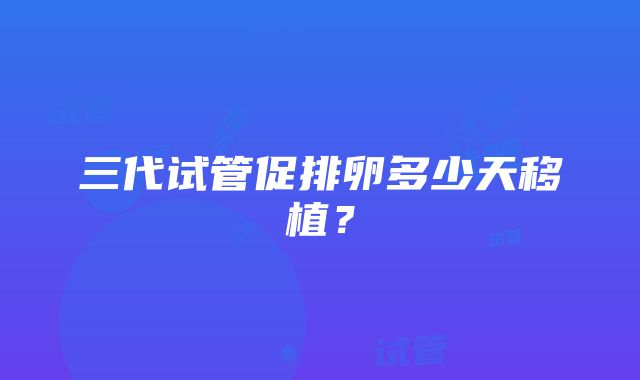 三代试管促排卵多少天移植？