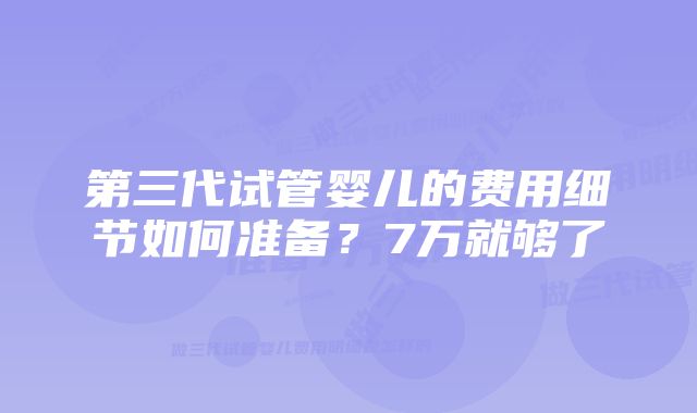 第三代试管婴儿的费用细节如何准备？7万就够了