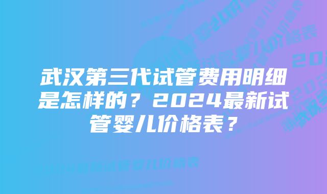 武汉第三代试管费用明细是怎样的？2024最新试管婴儿价格表？