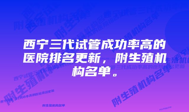 西宁三代试管成功率高的医院排名更新，附生殖机构名单。