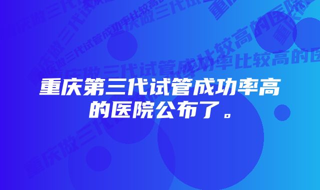 重庆第三代试管成功率高的医院公布了。