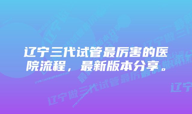 辽宁三代试管最厉害的医院流程，最新版本分享。