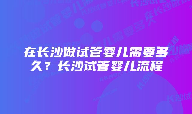 在长沙做试管婴儿需要多久？长沙试管婴儿流程