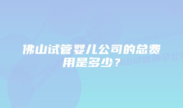 佛山试管婴儿公司的总费用是多少？