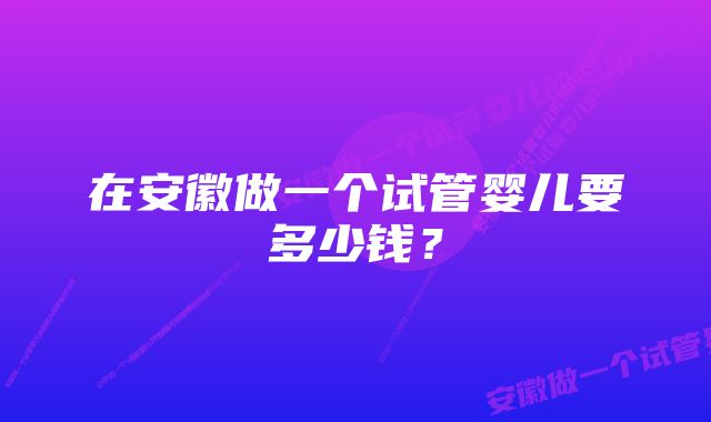 在安徽做一个试管婴儿要多少钱？