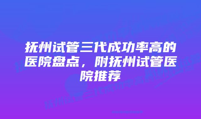 抚州试管三代成功率高的医院盘点，附抚州试管医院推荐