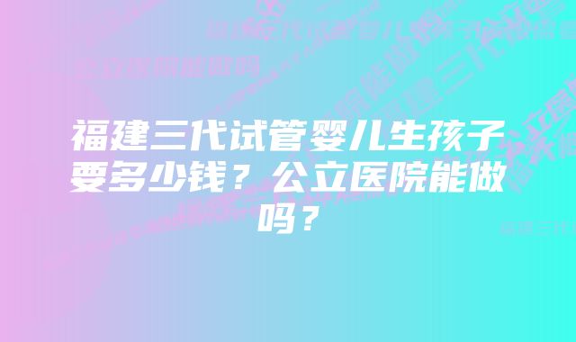 福建三代试管婴儿生孩子要多少钱？公立医院能做吗？