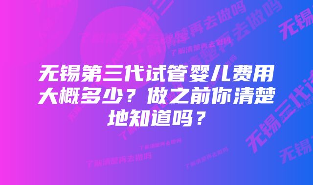 无锡第三代试管婴儿费用大概多少？做之前你清楚地知道吗？