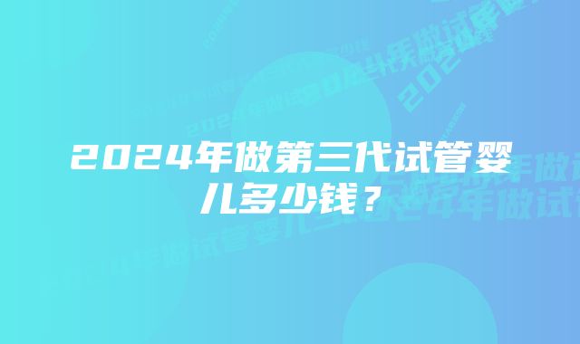 2024年做第三代试管婴儿多少钱？