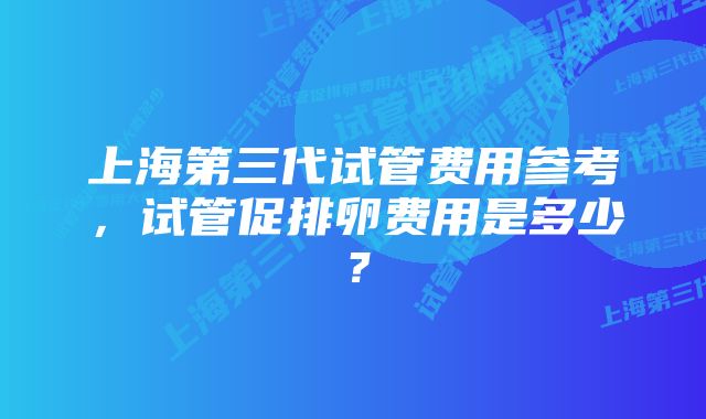 上海第三代试管费用参考，试管促排卵费用是多少？