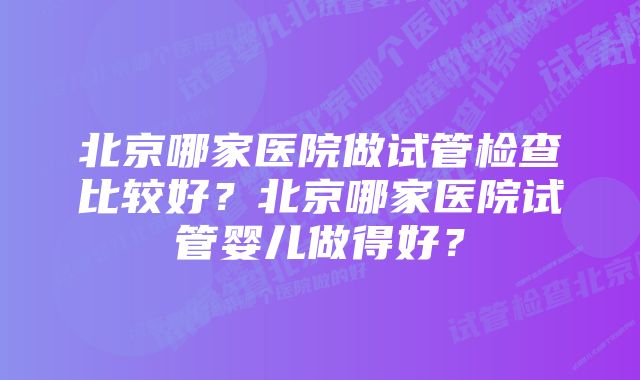 北京哪家医院做试管检查比较好？北京哪家医院试管婴儿做得好？