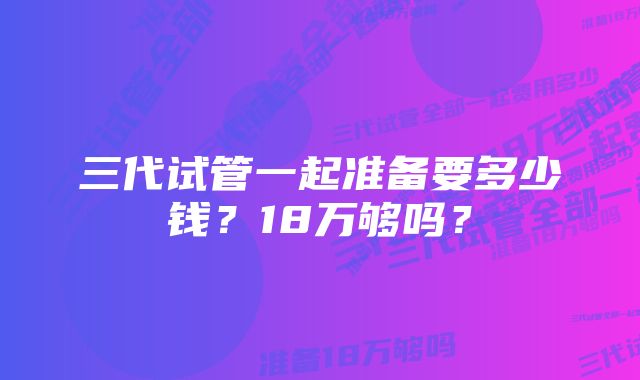 三代试管一起准备要多少钱？18万够吗？