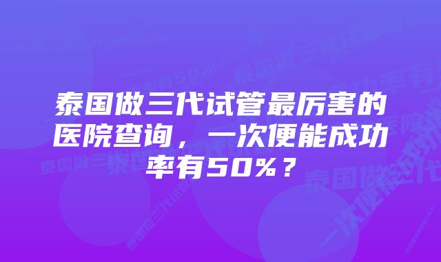 泰国做三代试管最厉害的医院查询，一次便能成功率有50%？