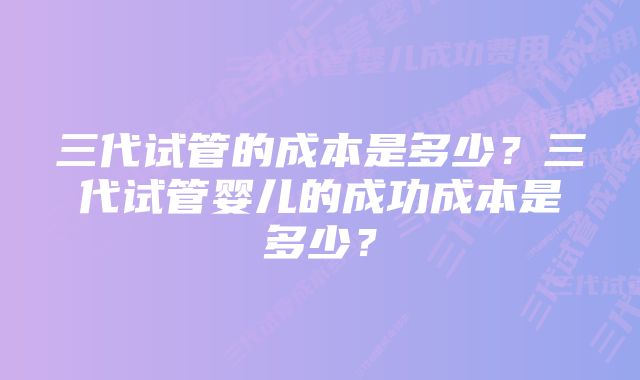 三代试管的成本是多少？三代试管婴儿的成功成本是多少？