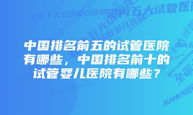 中国排名前五的试管医院有哪些，中国排名前十的试管婴儿医院有哪些？