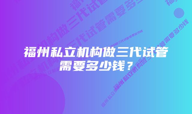 福州私立机构做三代试管需要多少钱？