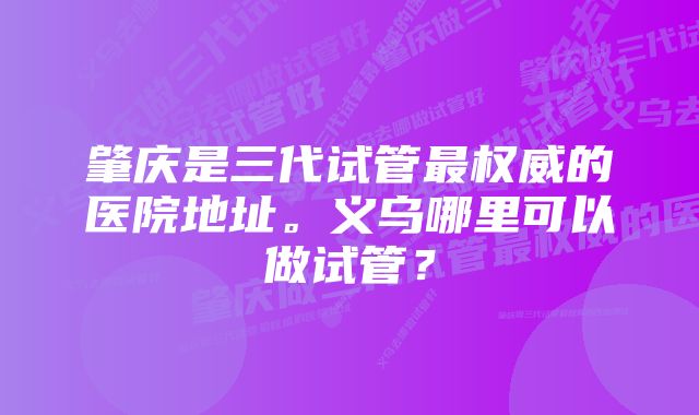 肇庆是三代试管最权威的医院地址。义乌哪里可以做试管？