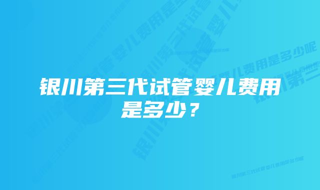 银川第三代试管婴儿费用是多少？