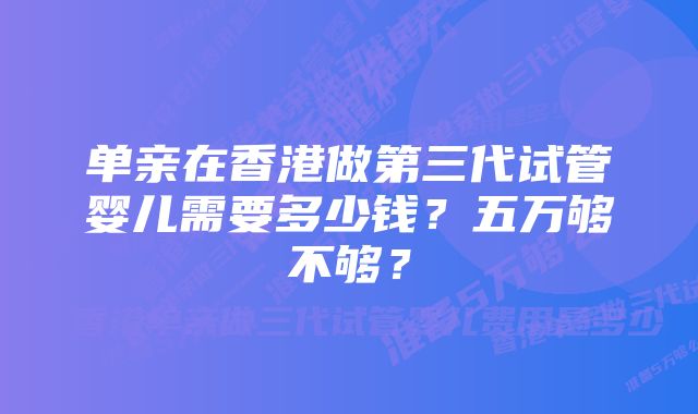 单亲在香港做第三代试管婴儿需要多少钱？五万够不够？