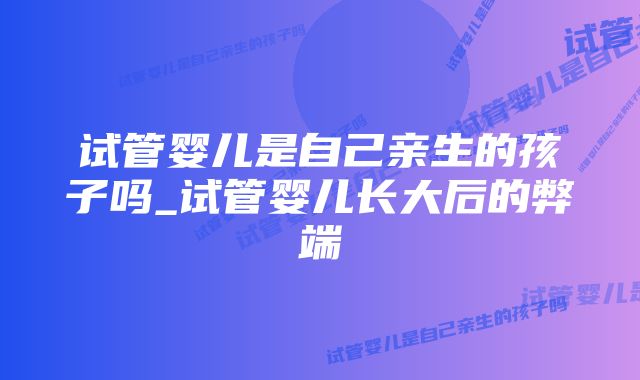 试管婴儿是自己亲生的孩子吗_试管婴儿长大后的弊端