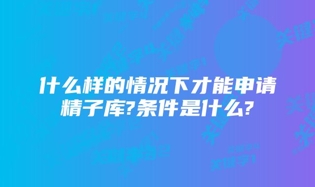 什么样的情况下才能申请精子库?条件是什么?