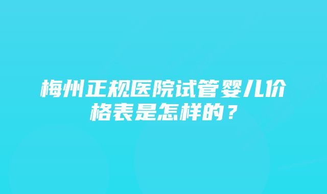 梅州正规医院试管婴儿价格表是怎样的？