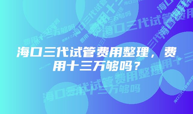 海口三代试管费用整理，费用十三万够吗？