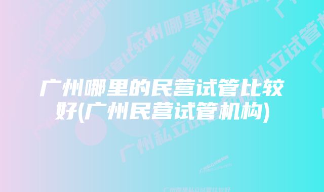 广州哪里的民营试管比较好(广州民营试管机构)