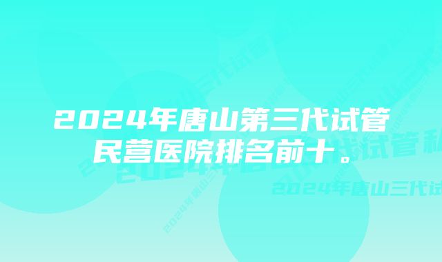 2024年唐山第三代试管民营医院排名前十。