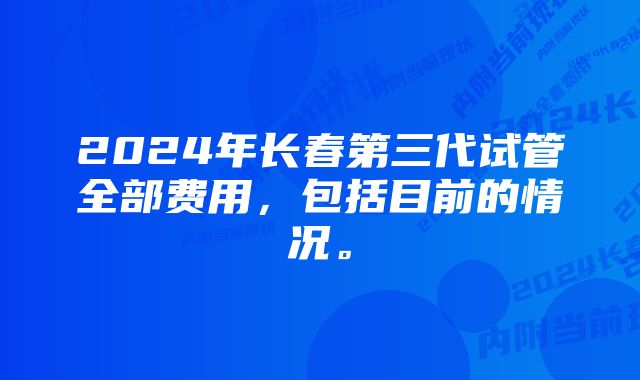 2024年长春第三代试管全部费用，包括目前的情况。