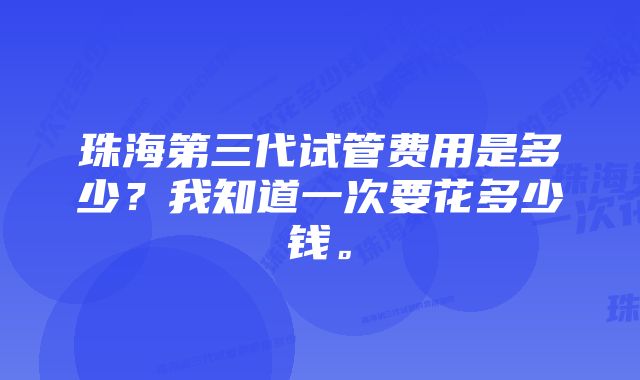 珠海第三代试管费用是多少？我知道一次要花多少钱。