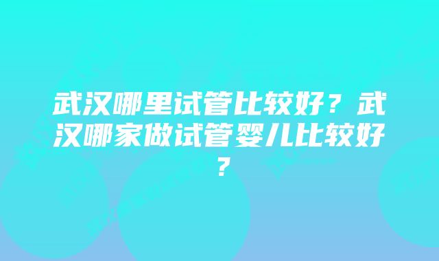 武汉哪里试管比较好？武汉哪家做试管婴儿比较好？