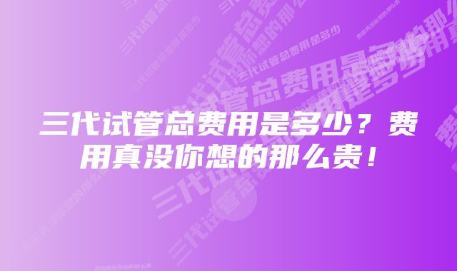 三代试管总费用是多少？费用真没你想的那么贵！