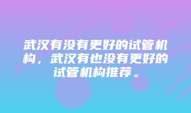 武汉有没有更好的试管机构，武汉有也没有更好的试管机构推荐。