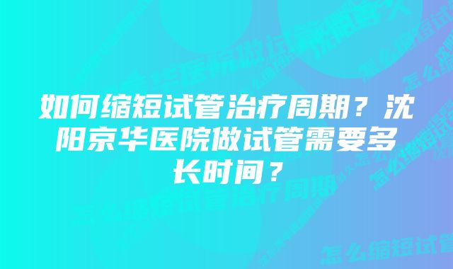 如何缩短试管治疗周期？沈阳京华医院做试管需要多长时间？