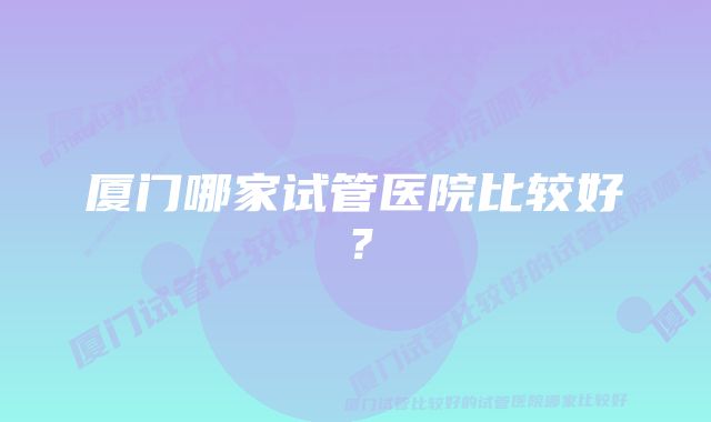 厦门哪家试管医院比较好？