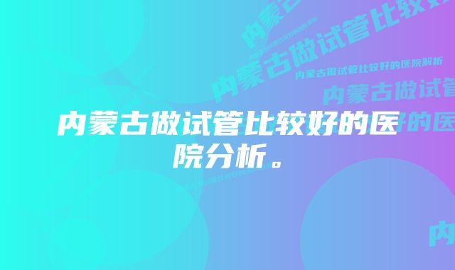 内蒙古做试管比较好的医院分析。