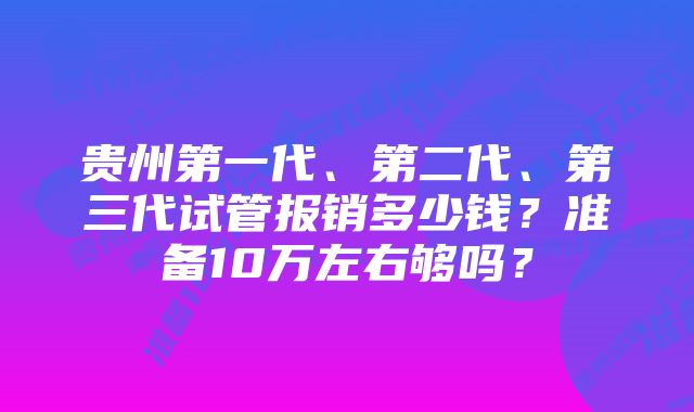 贵州第一代、第二代、第三代试管报销多少钱？准备10万左右够吗？