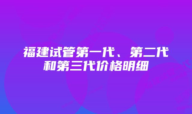 福建试管第一代、第二代和第三代价格明细