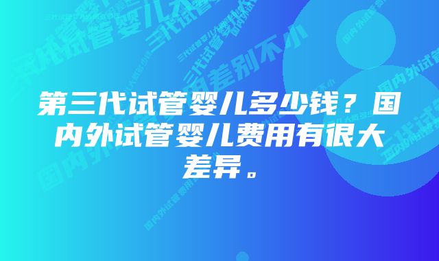 第三代试管婴儿多少钱？国内外试管婴儿费用有很大差异。