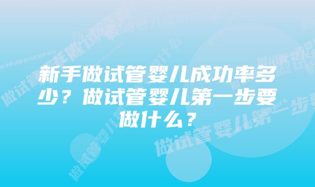 新手做试管婴儿成功率多少？做试管婴儿第一步要做什么？