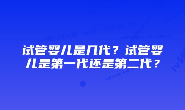 试管婴儿是几代？试管婴儿是第一代还是第二代？